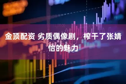 金顶配资 劣质偶像剧，榨干了张婧怡的魅力