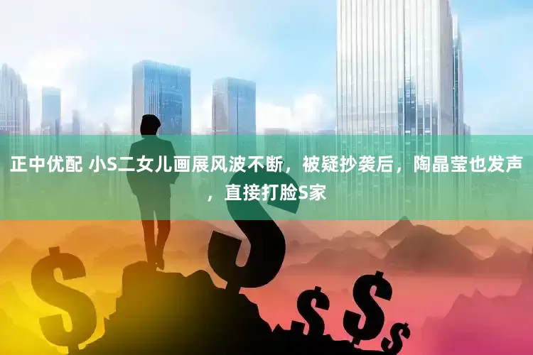 正中优配 小S二女儿画展风波不断，被疑抄袭后，陶晶莹也发声，直接打脸S家