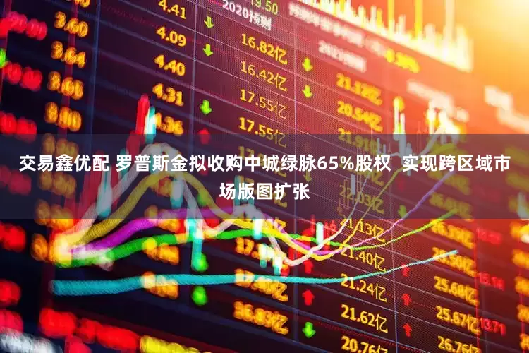 交易鑫优配 罗普斯金拟收购中城绿脉65%股权  实现跨区域市场版图扩张