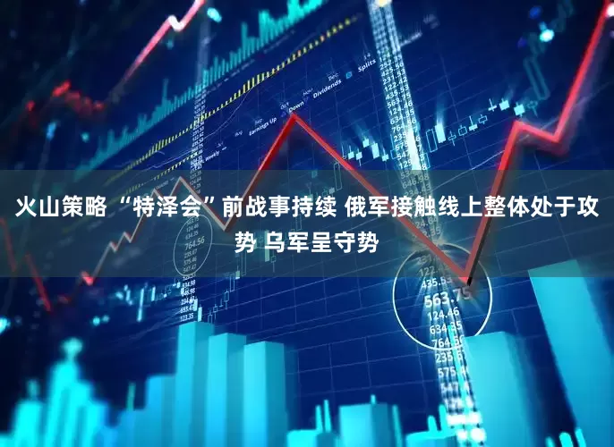 火山策略 “特泽会”前战事持续 俄军接触线上整体处于攻势 乌军呈守势