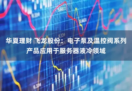 华夏理财 飞龙股份：电子泵及温控阀系列产品应用于服务器液冷领域