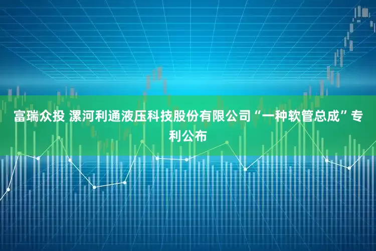 富瑞众投 漯河利通液压科技股份有限公司“一种软管总成”专利公布