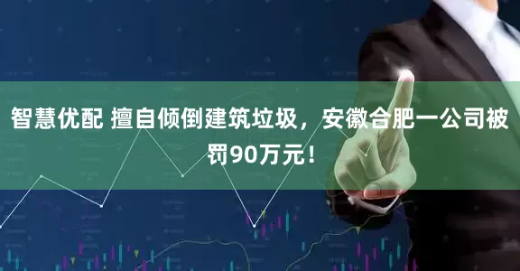 智慧优配 擅自倾倒建筑垃圾，安徽合肥一公司被罚90万元！