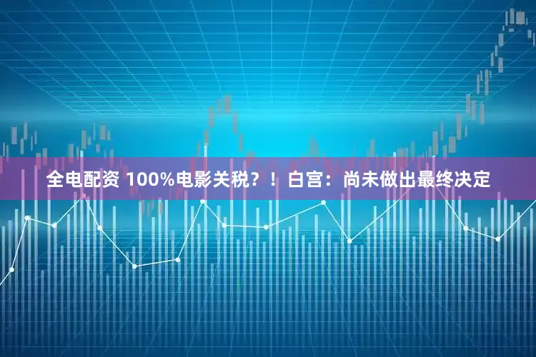 全电配资 100%电影关税？！白宫：尚未做出最终决定