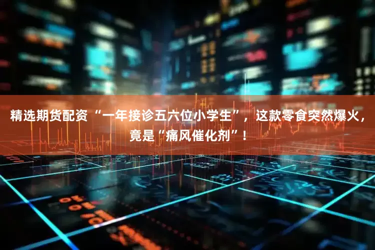 精选期货配资 “一年接诊五六位小学生”，这款零食突然爆火，竟是“痛风催化剂”！