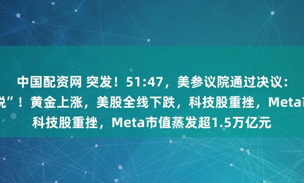中国配资网 突发！51:47，美参议院通过决议：终止特朗普“全球征税”！黄金上涨，美股全线下跌，科技股重挫，Meta市值蒸发超1.5万亿元