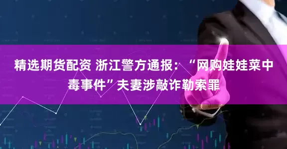 精选期货配资 浙江警方通报：“网购娃娃菜中毒事件”夫妻涉敲诈勒索罪