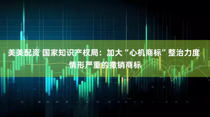 美美配资 国家知识产权局：加大“心机商标”整治力度 情形严重的撤销商标