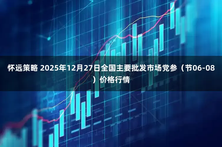 怀远策略 2025年12月27日全国主要批发市场党参（节06-08）价格行情