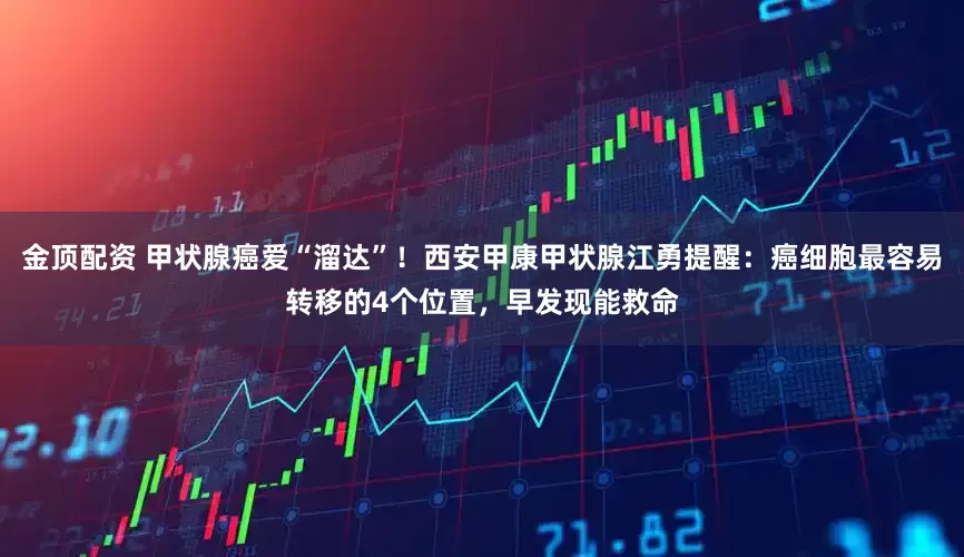 金顶配资 甲状腺癌爱“溜达”！西安甲康甲状腺江勇提醒：癌细胞最容易转移的4个位置，早发现能救命