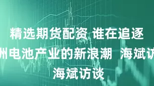精选期货配资 谁在追逐欧洲电池产业的新浪潮  海斌访谈